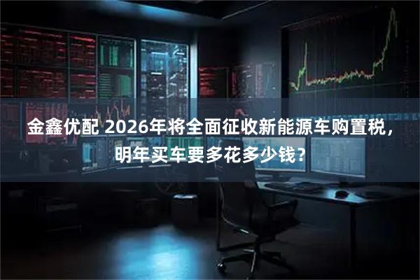 金鑫优配 2026年将全面征收新能源车购置税，明年买车要多花多少钱？