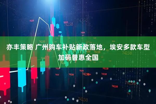 亦丰策略 广州购车补贴新政落地，埃安多款车型加码普惠全国
