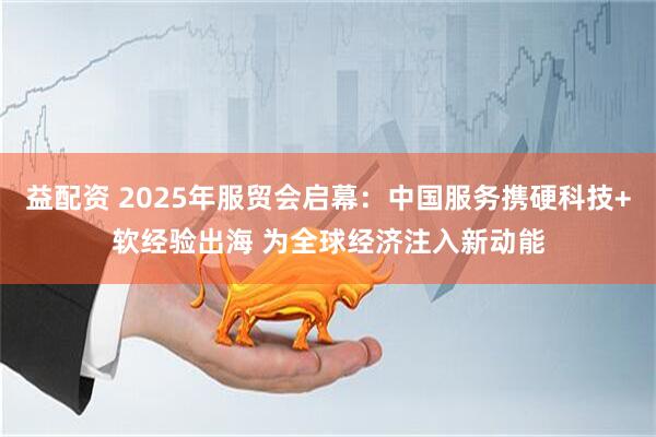 益配资 2025年服贸会启幕：中国服务携硬科技+软经验出海 为全球经济注入新动能