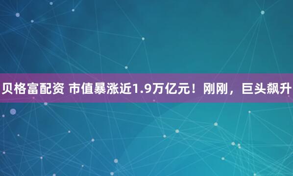 贝格富配资 市值暴涨近1.9万亿元！刚刚，巨头飙升