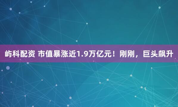 屿科配资 市值暴涨近1.9万亿元！刚刚，巨头飙升