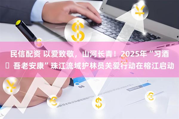 民信配资 以爱致敬，山河长青！2025年“习酒・吾老安康”珠江流域护林员关爱行动在榕江启动