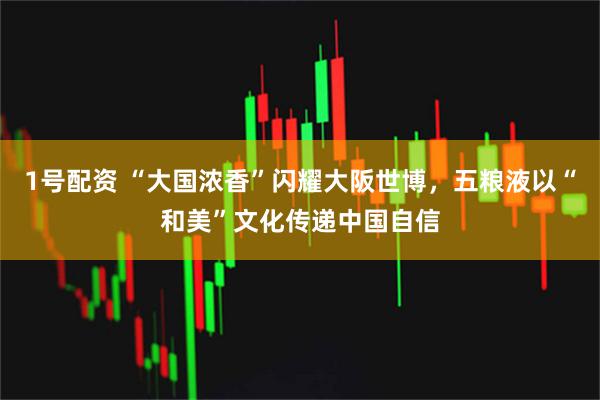 1号配资 “大国浓香”闪耀大阪世博，五粮液以“和美”文化传递中国自信