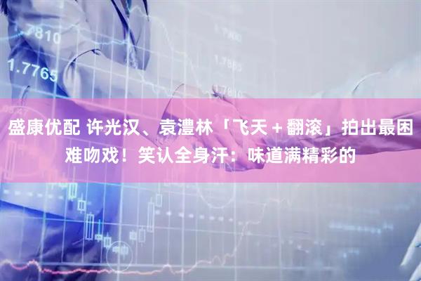 盛康优配 许光汉、袁澧林「飞天＋翻滚」拍出最困难吻戏！　笑认全身汗：味道满精彩的