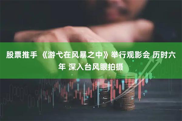 股票推手 《游弋在风暴之中》举行观影会 历时六年 深入台风眼拍摄