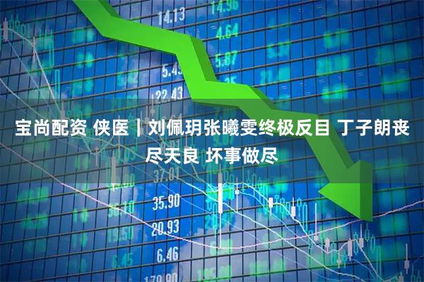 宝尚配资 侠医｜刘佩玥张曦雯终极反目 丁子朗丧尽天良 坏事做尽