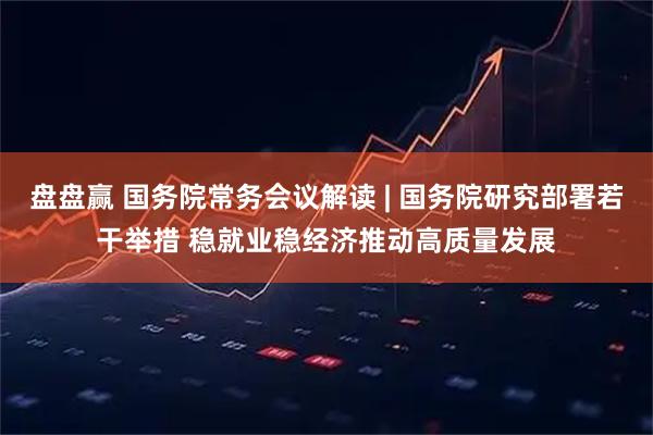 盘盘赢 国务院常务会议解读 | 国务院研究部署若干举措 稳就业稳经济推动高质量发展