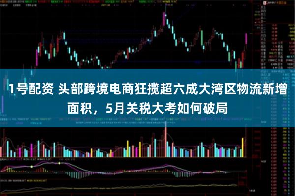 1号配资 头部跨境电商狂揽超六成大湾区物流新增面积，5月关税大考如何破局