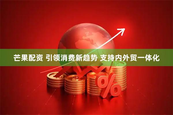 芒果配资 引领消费新趋势 支持内外贸一体化