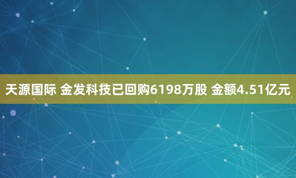 天源国际 金发科技已回购6198万股 金额4.51亿元
