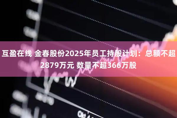 互盈在线 金春股份2025年员工持股计划：总额不超2879万元 数量不超366万股