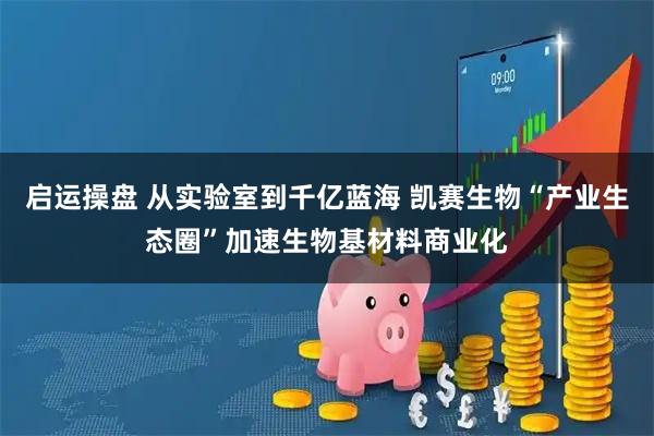 启运操盘 从实验室到千亿蓝海 凯赛生物“产业生态圈”加速生物基材料商业化