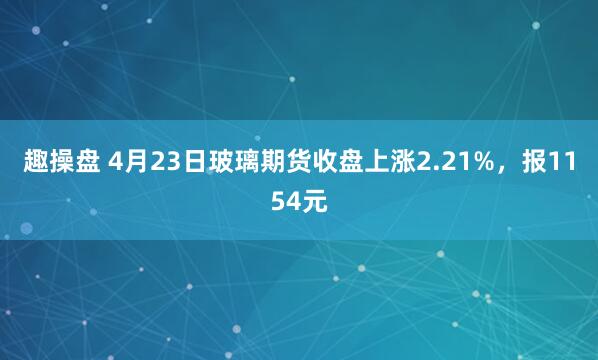 趣操盘 4月23日玻璃期货收盘上涨2.21%，报1154元