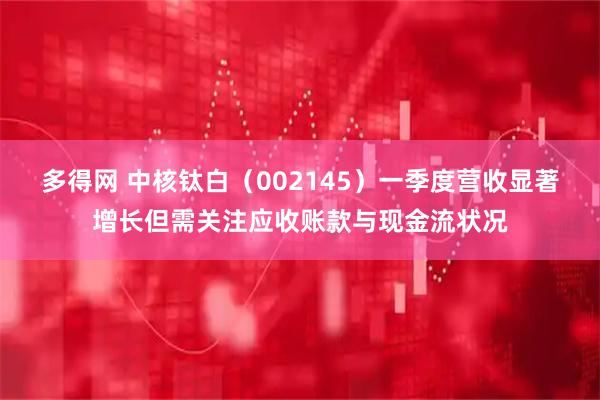 多得网 中核钛白（002145）一季度营收显著增长但需关注应收账款与现金流状况
