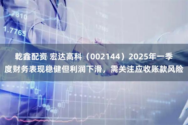 乾鑫配资 宏达高科（002144）2025年一季度财务表现稳健但利润下滑，需关注应收账款风险