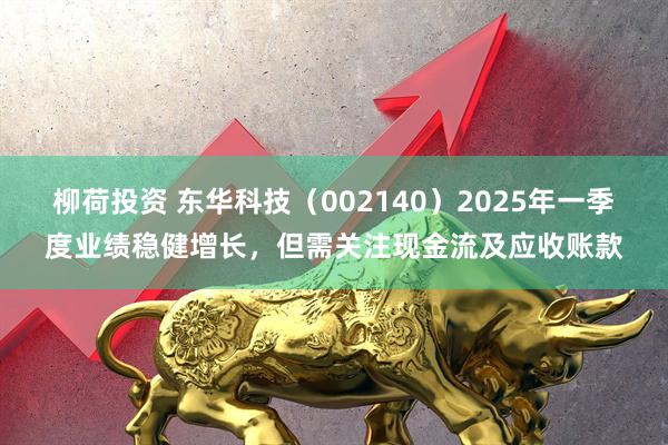 柳荷投资 东华科技（002140）2025年一季度业绩稳健增长，但需关注现金流及应收账款