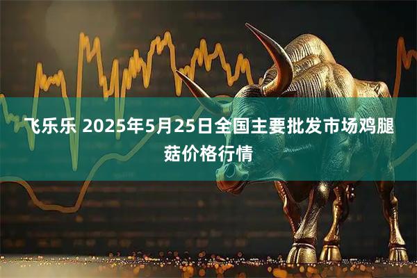 飞乐乐 2025年5月25日全国主要批发市场鸡腿菇价格行情