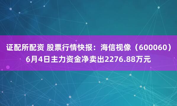 证配所配资 股票行情快报：海信视像（600060）6月4日主力资金净卖出2276.88万元