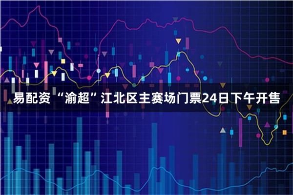 易配资 “渝超”江北区主赛场门票24日下午开售