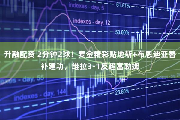 升融配资 2分钟2球！麦金精彩贴地斩+布恩迪亚替补建功，维拉3-1反超富勒姆