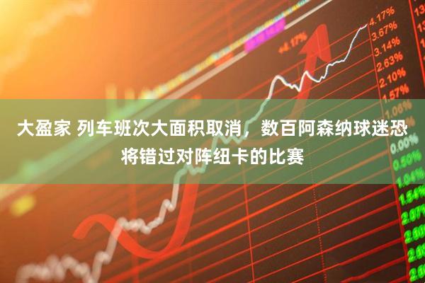 大盈家 列车班次大面积取消，数百阿森纳球迷恐将错过对阵纽卡的比赛