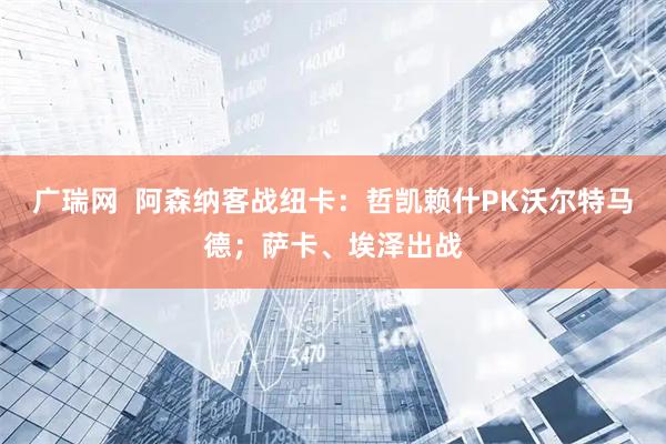 广瑞网  阿森纳客战纽卡：哲凯赖什PK沃尔特马德；萨卡、埃泽出战