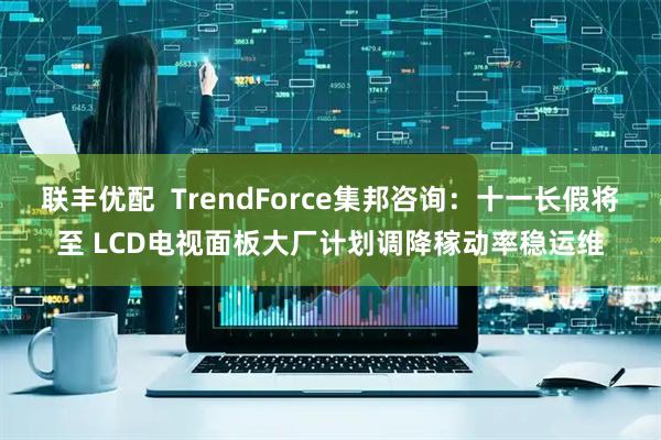 联丰优配  TrendForce集邦咨询：十一长假将至 LCD电视面板大厂计划调降稼动率稳运维