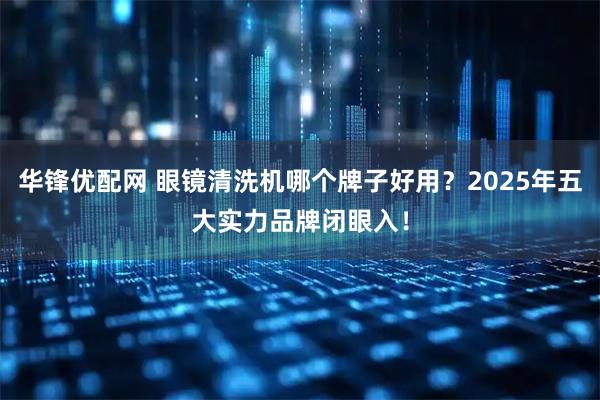 华锋优配网 眼镜清洗机哪个牌子好用？2025年五大实力品牌闭眼入！