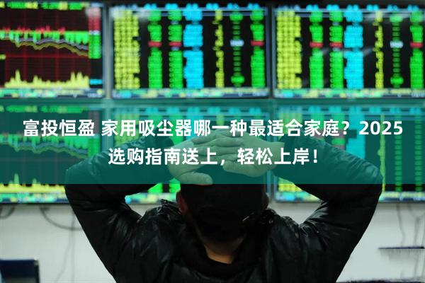 富投恒盈 家用吸尘器哪一种最适合家庭？2025选购指南送上，轻松上岸！