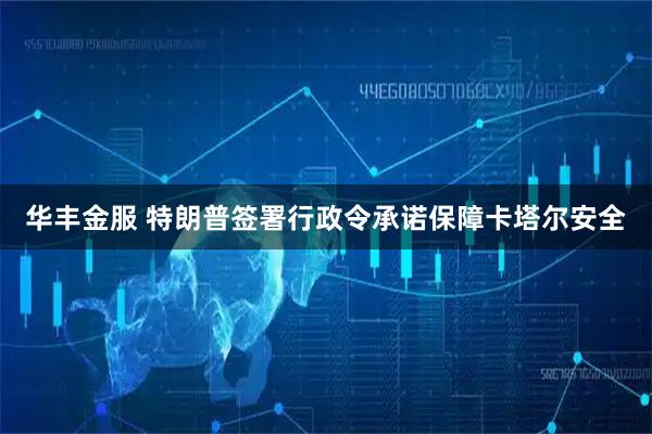 华丰金服 特朗普签署行政令承诺保障卡塔尔安全