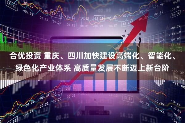 合优投资 重庆、四川加快建设高端化、智能化、绿色化产业体系 高质量发展不断迈上新台阶