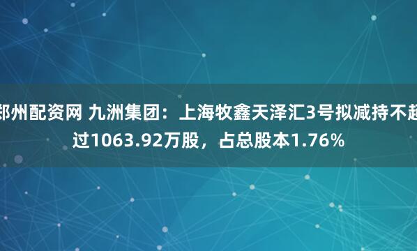 郑州配资网 九洲集团：上海牧鑫天泽汇3号拟减持不超过1063.92万股，占总股本1.76%