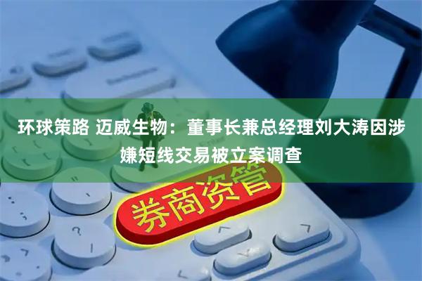 环球策路 迈威生物：董事长兼总经理刘大涛因涉嫌短线交易被立案调查