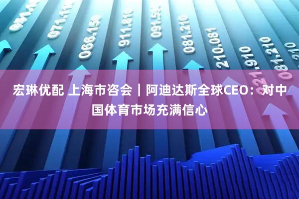 宏琳优配 上海市咨会｜阿迪达斯全球CEO：对中国体育市场充满信心