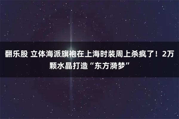 翻乐股 立体海派旗袍在上海时装周上杀疯了！2万颗水晶打造“东方漪梦”