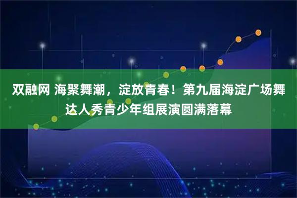 双融网 海聚舞潮，淀放青春！第九届海淀广场舞达人秀青少年组展演圆满落幕