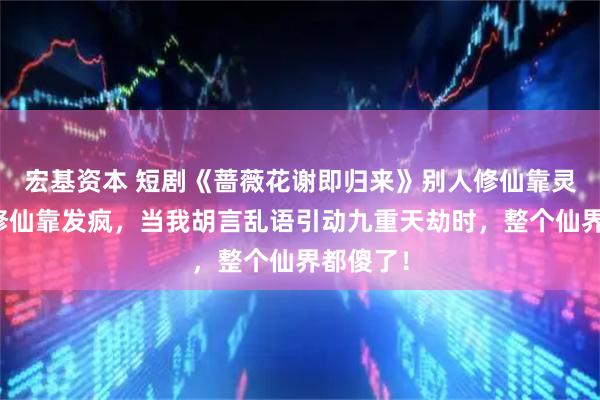 宏基资本 短剧《蔷薇花谢即归来》别人修仙靠灵力，我修仙靠发疯，当我胡言乱语引动九重天劫时，整个仙界都傻了！