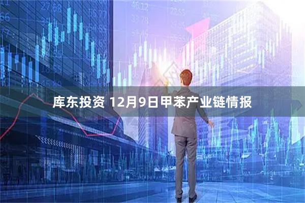 库东投资 12月9日甲苯产业链情报