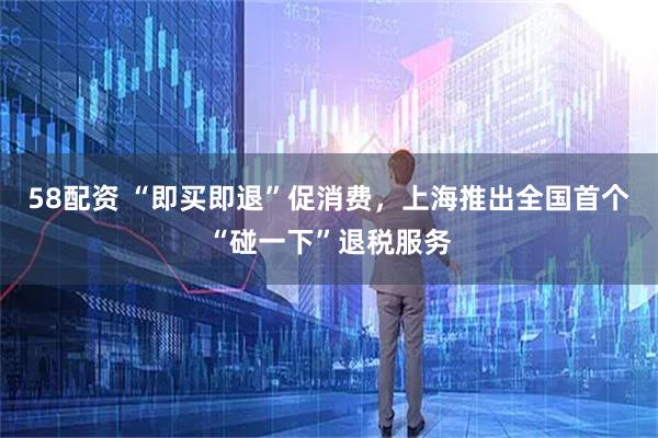 58配资 “即买即退”促消费，上海推出全国首个“碰一下”退税服务
