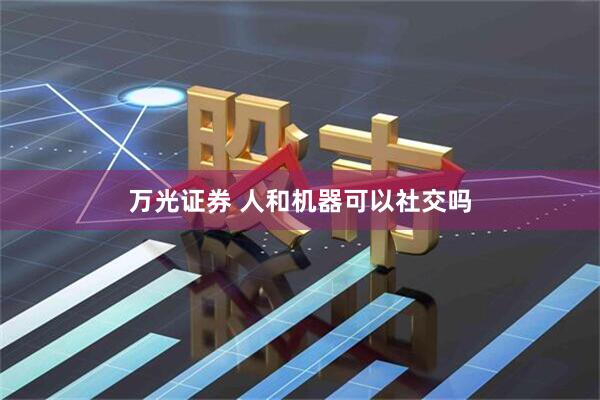 万光证券 人和机器可以社交吗