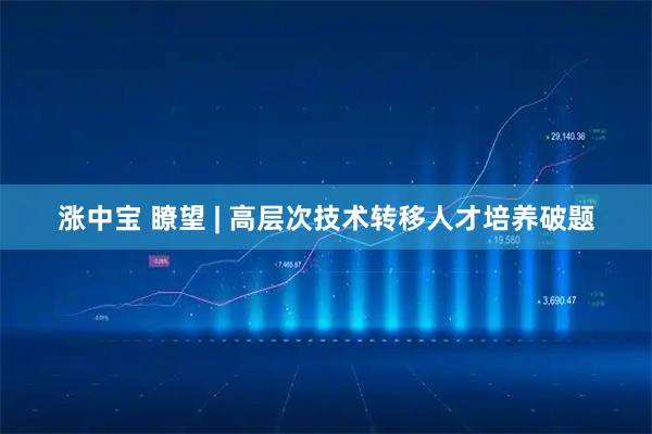 涨中宝 瞭望 | 高层次技术转移人才培养破题