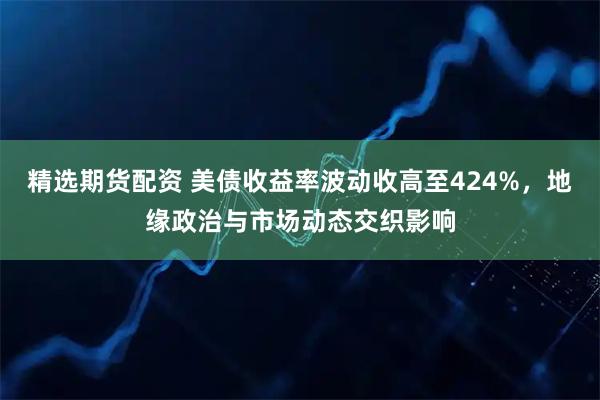 精选期货配资 美债收益率波动收高至424%，地缘政治与市场动态交织影响