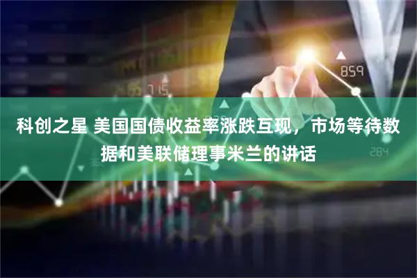 科创之星 美国国债收益率涨跌互现，市场等待数据和美联储理事米兰的讲话