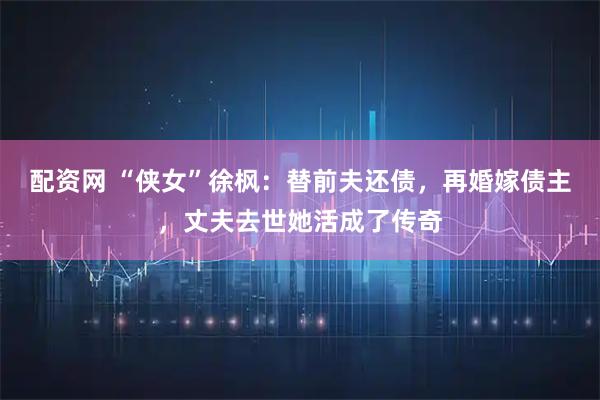 配资网 “侠女”徐枫：替前夫还债，再婚嫁债主，丈夫去世她活成了传奇