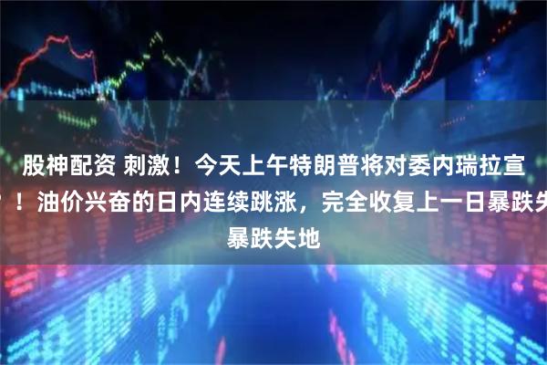 股神配资 刺激！今天上午特朗普将对委内瑞拉宣战？！油价兴奋的日内连续跳涨，完全收复上一日暴跌失地