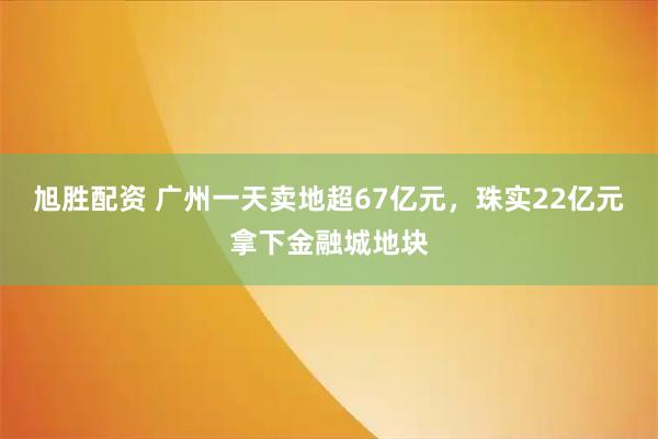 旭胜配资 广州一天卖地超67亿元，珠实22亿元拿下金融城地块