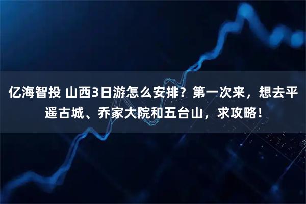 亿海智投 山西3日游怎么安排？第一次来，想去平遥古城、乔家大院和五台山，求攻略！