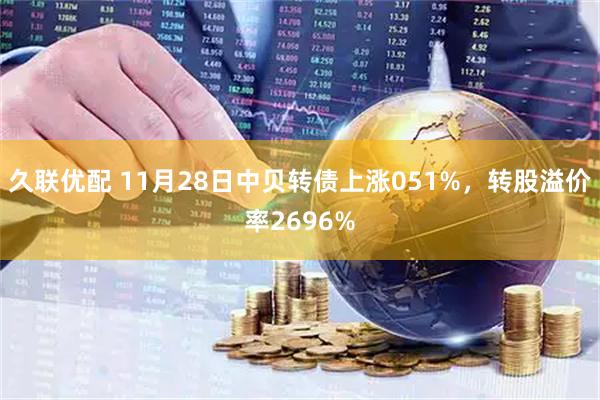 久联优配 11月28日中贝转债上涨051%，转股溢价率2696%