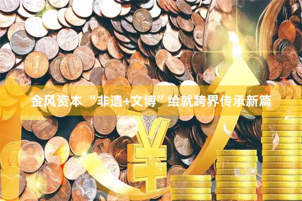 金风资本 “非遗+文博”绘就跨界传承新篇