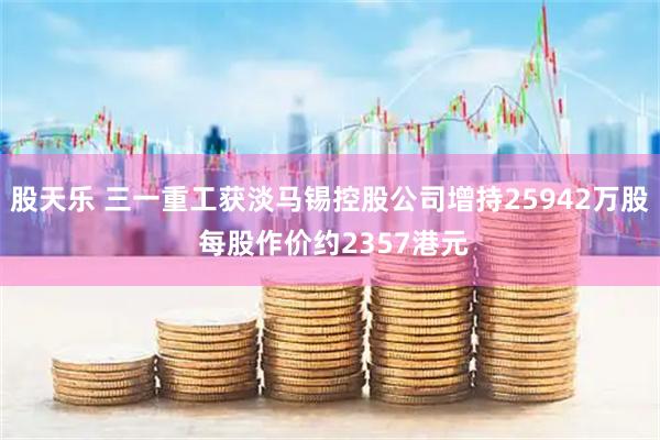 股天乐 三一重工获淡马锡控股公司增持25942万股 每股作价约2357港元